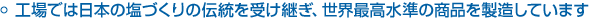 工場では日本の塩づくりの伝統を受け継ぎ、世界最高水準の商品を製造しています