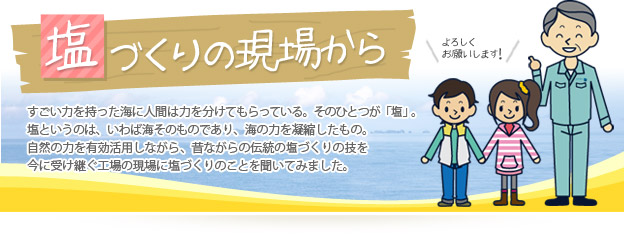 塩づくりの現場から すごい力を持った海に人間は力を分けてもらっている。そのひとつが「塩」。塩というのは、いわば海そのものであり、海の力を凝縮したもの。自然の力を有効活用しながら、昔ながらの伝統の塩づくりの技を今に受け継ぐ工場の現場に塩づくりのことを聞いてみました。