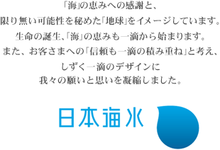 「海」の恵みへの感謝と、限り無い可能性を秘めた「地球」をイメージしています。生命の誕生、「海」の恵みも一滴から始まります。また、お客さまへの「信頼も一滴の積み重ね」と考え、しずく一滴のデザインに我々の願いと思いを凝縮しました。 日本海水