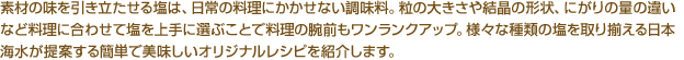 素材の味を引き立たせる塩は、日常の料理にかかせない調味料。粒の大きさや結晶の形状、にがりの量の違いなど料理に合わせて塩を上手に選ぶことで料理の腕前もワンランクアップ。様々な種類の塩を取り揃える日本海水が提案する簡単で美味しいオリジナルレシピを紹介します。